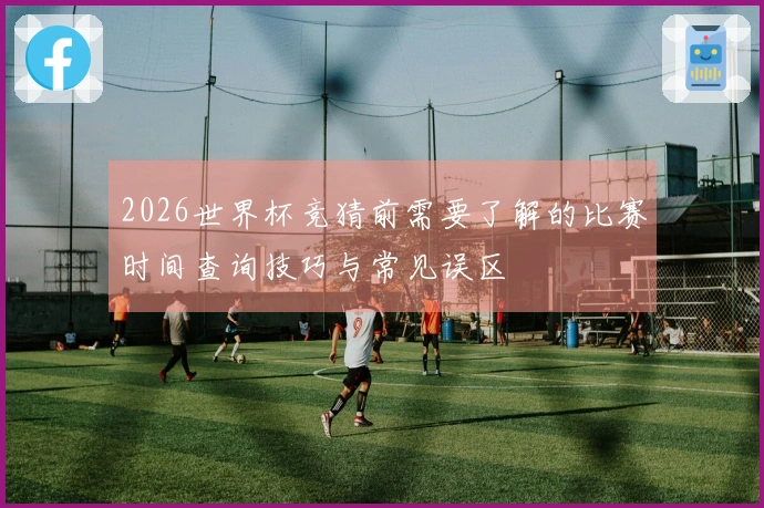 2026世界杯竞猜前需要了解的比赛时间查询技巧与常见误区